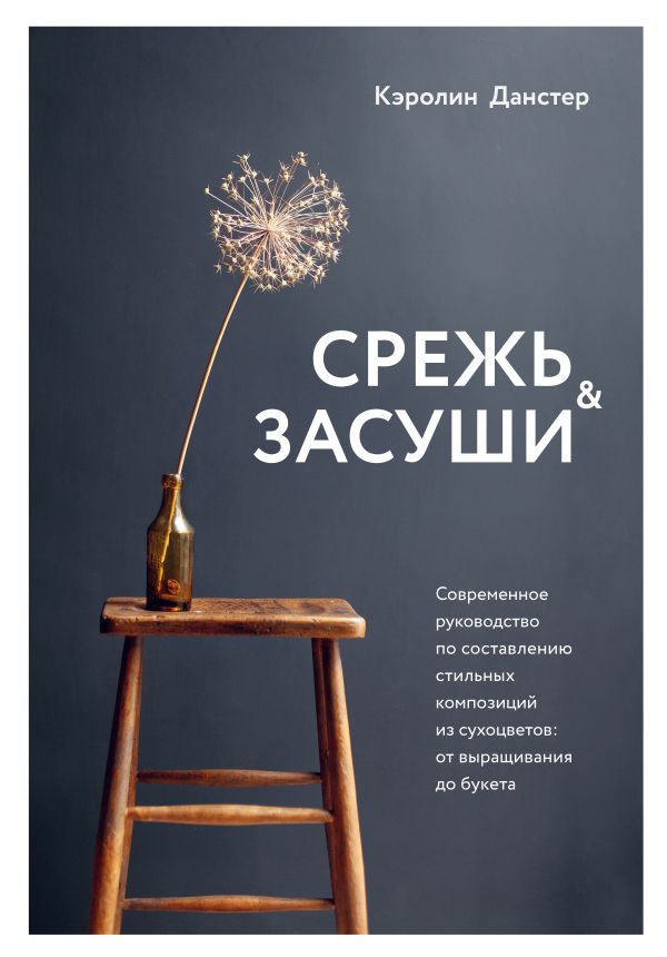 СРЕЖь И ЗАСУШИ. СОВРЕМЕННОЕ РУКОВОДСТВО ПО СОСТАВЛЕНИЮ СТИЛьНЫХ КОМПОЗИЦИЙ ИЗ СУХОЦВЕТОВ