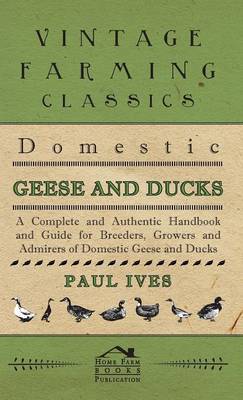 Domestic Geese And Ducks - A Complete And Authentic Handbook And Guide For Breeders, Growers And Admirers Of Domestic Geese And Ducks - Paul Ives
